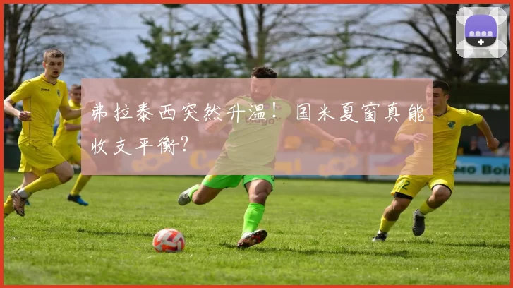 弗拉泰西突然升温！国米夏窗真能收支平衡？