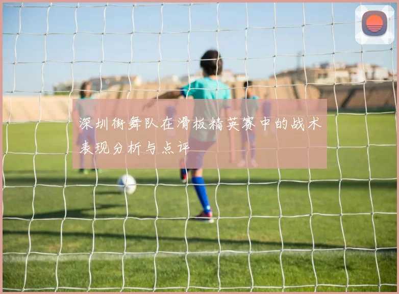深圳街舞队在滑板精英赛中的战术表现分析与点评