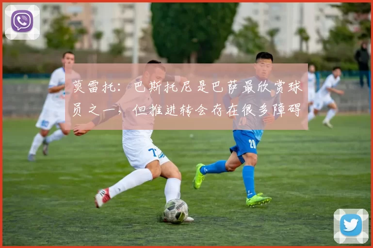 莫雷托：巴斯托尼是巴萨最欣赏球员之一，但推进转会存在很多障碍