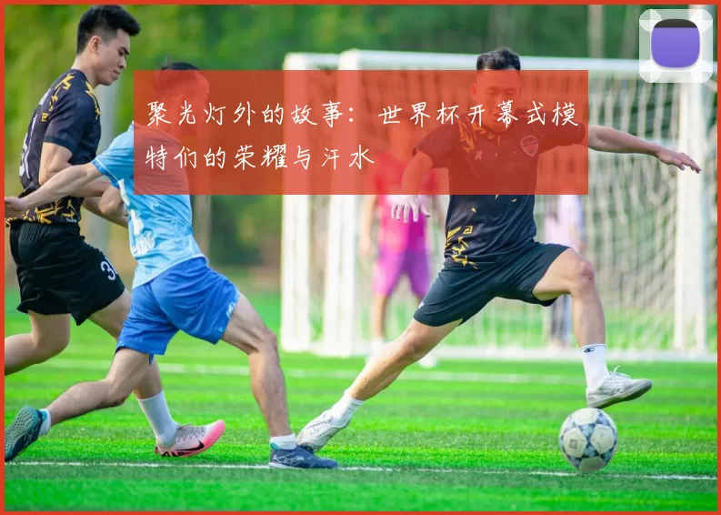聚光灯外的故事：世界杯开幕式模特们的荣耀与汗水