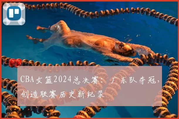 CBA女篮2024总决赛：广东队夺冠，创造联赛历史新纪录
