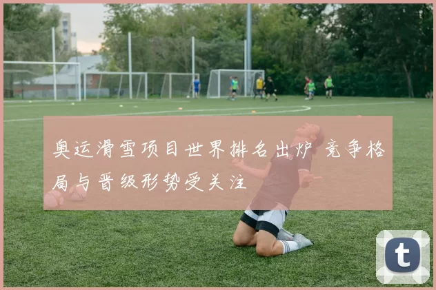 奥运滑雪项目世界排名出炉 竞争格局与晋级形势受关注