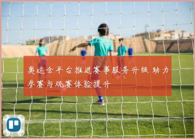 奥运会平台推进赛事服务升级 助力参赛与观赛体验提升