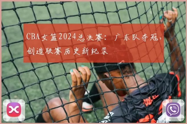 CBA女篮2024总决赛:广东队夺冠,创造联赛历史新纪录