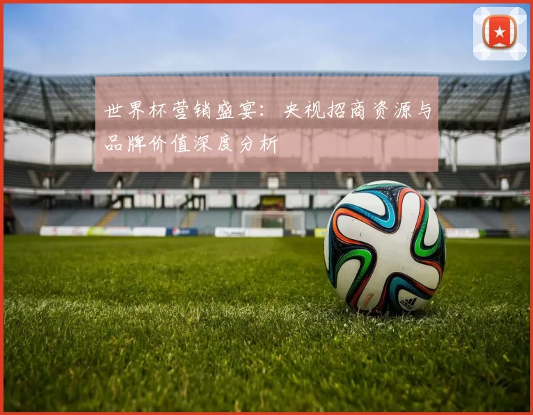 世界杯营销盛宴：央视招商资源与品牌价值深度分析