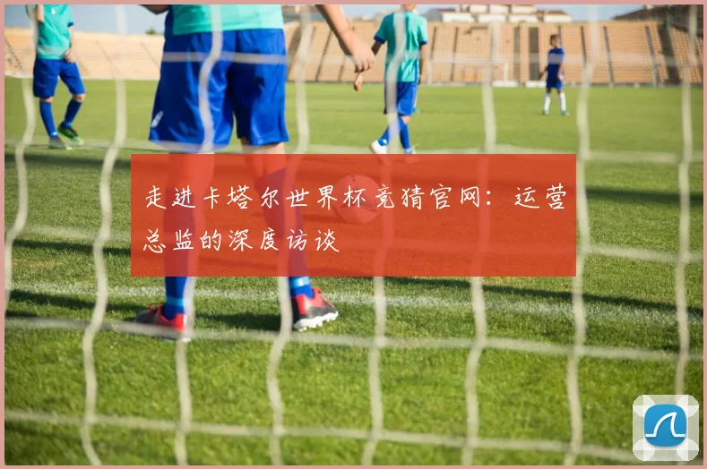 走进卡塔尔世界杯竞猜官网:运营总监的深度访谈