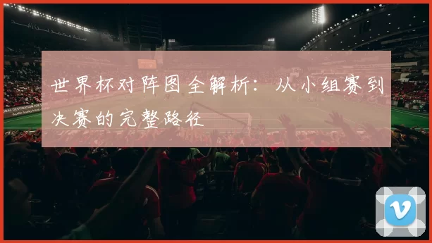 世界杯对阵图全解析：从小组赛到决赛的完整路径