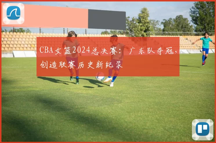 CBA女篮2024总决赛：广东队夺冠，创造联赛历史新纪录