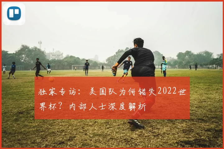 独家专访:美国队为何错失2022世界杯?内部人士深度解析