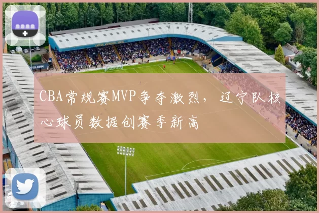 CBA常规赛MVP争夺激烈，辽宁队核心球员数据创赛季新高