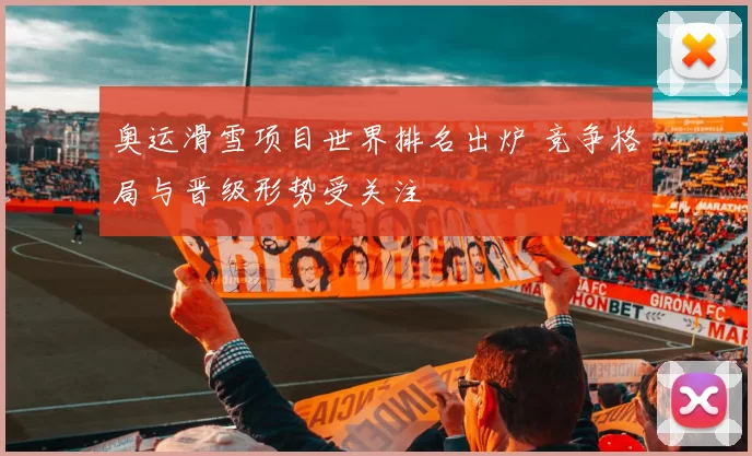 奥运滑雪项目世界排名出炉 竞争格局与晋级形势受关注