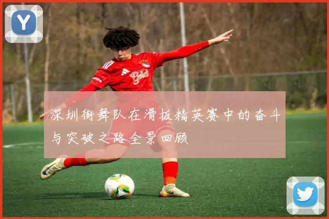 深圳街舞队在滑板精英赛中的奋斗与突破之路全景回顾