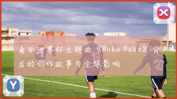 南非世界杯主题曲《Waka Waka》背后的创作故事与全球影响