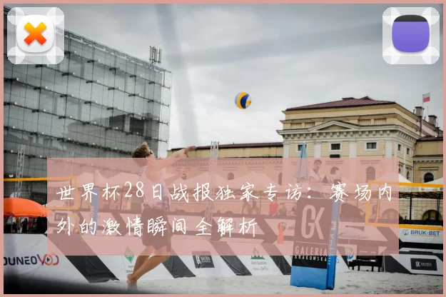 世界杯28日战报独家专访：赛场内外的激情瞬间全解析