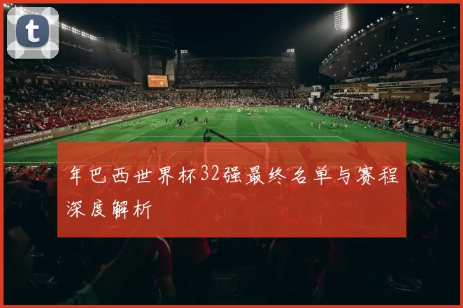 年巴西世界杯32强最终名单与赛程深度解析