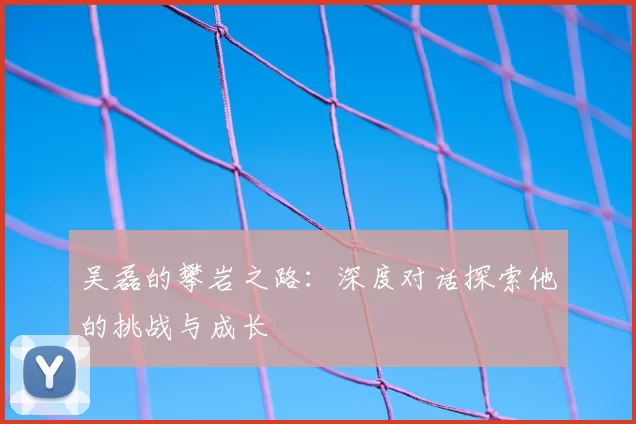 吴磊的攀岩之路：深度对话探索他的挑战与成长