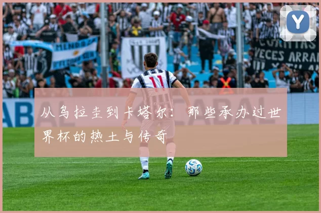 从乌拉圭到卡塔尔:那些承办过世界杯的热土与传奇