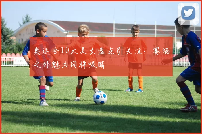 奥运会10大美女盘点引关注，赛场之外魅力同样吸睛