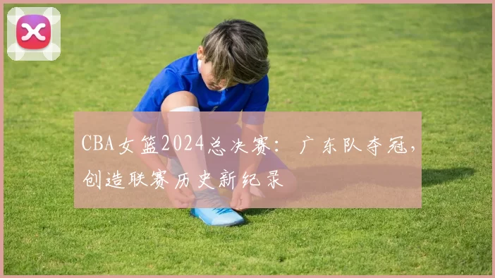 CBA女篮2024总决赛:广东队夺冠,创造联赛历史新纪录
