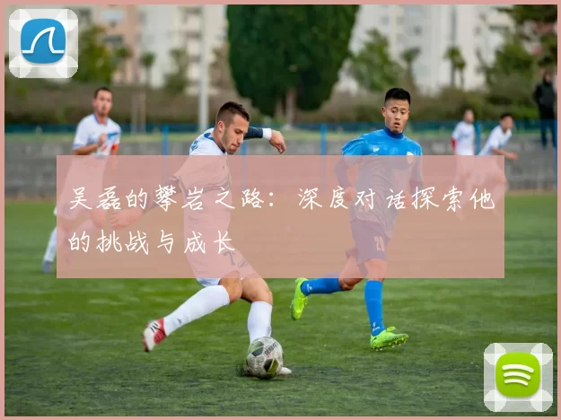 吴磊的攀岩之路：深度对话探索他的挑战与成长