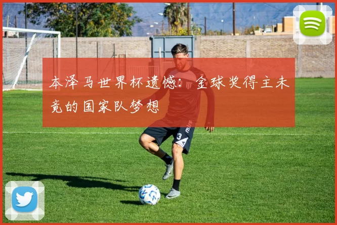 本泽马世界杯遗憾：金球奖得主未竟的国家队梦想