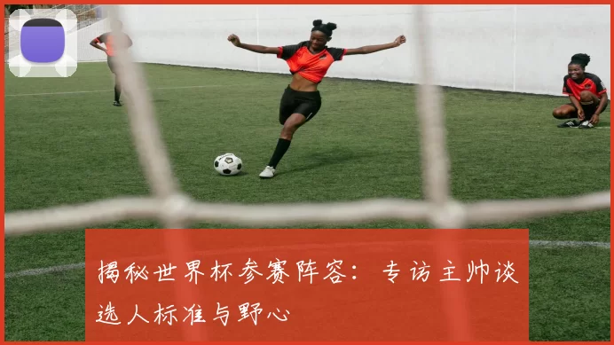 揭秘世界杯参赛阵容:专访主帅谈选人标准与野心