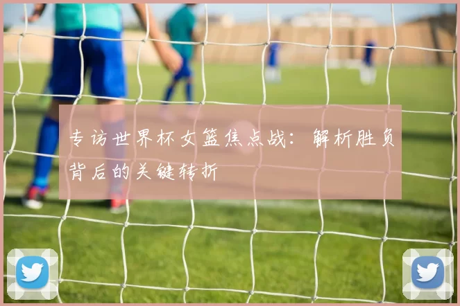 专访世界杯女篮焦点战:解析胜负背后的关键转折