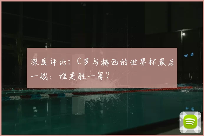 深度评论:C罗与梅西的世界杯最后一战,谁更胜一筹?