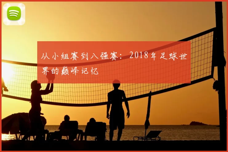从小组赛到八强赛：2018年足球世界的巅峰记忆