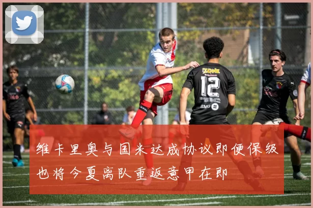 维卡里奥与国米达成协议即便保级也将今夏离队重返意甲在即