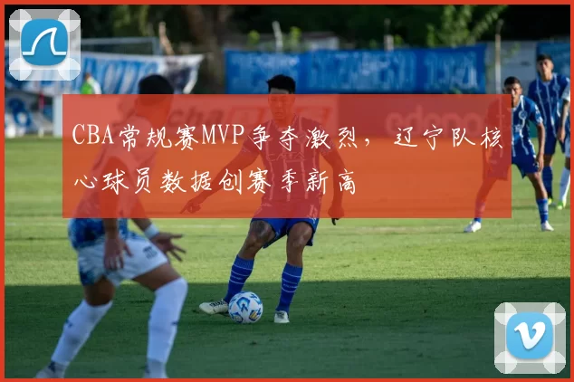 CBA常规赛MVP争夺激烈，辽宁队核心球员数据创赛季新高