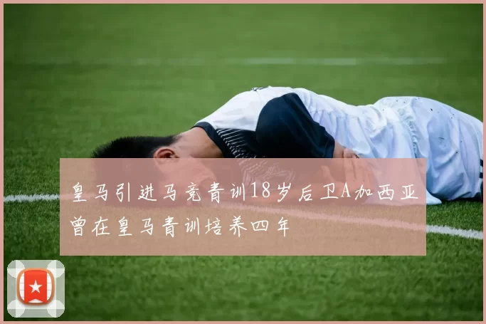 皇马引进马竞青训18岁后卫A加西亚曾在皇马青训培养四年