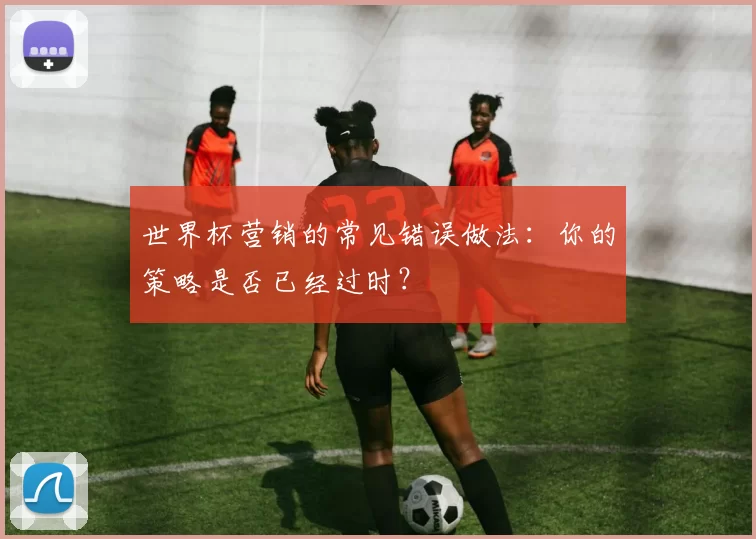 世界杯营销的常见错误做法：你的策略是否已经过时？