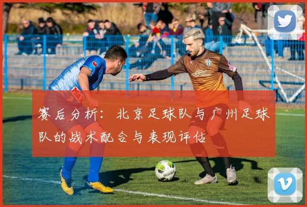 赛后分析：北京足球队与广州足球队的战术配合与表现评估