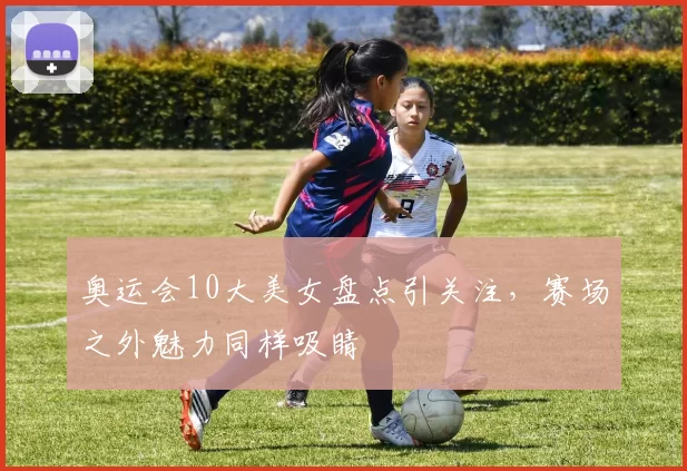 奥运会10大美女盘点引关注，赛场之外魅力同样吸睛