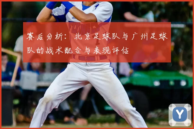 赛后分析：北京足球队与广州足球队的战术配合与表现评估