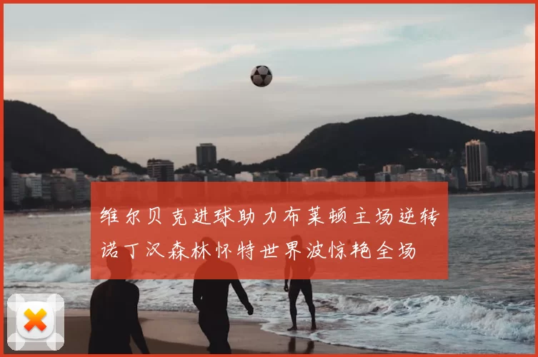 维尔贝克进球助力布莱顿主场逆转诺丁汉森林怀特世界波惊艳全场