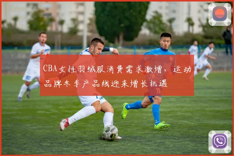 CBA女性羽绒服消费需求激增,运动品牌冬季产品线迎来增长机遇