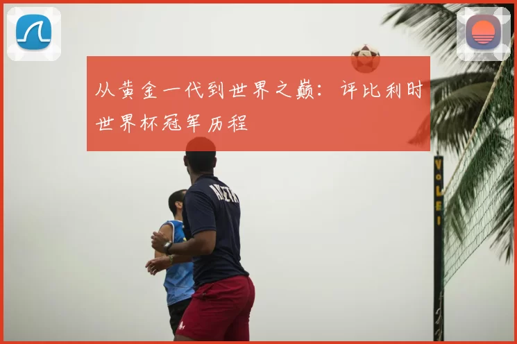 从黄金一代到世界之巅:评比利时世界杯冠军历程
