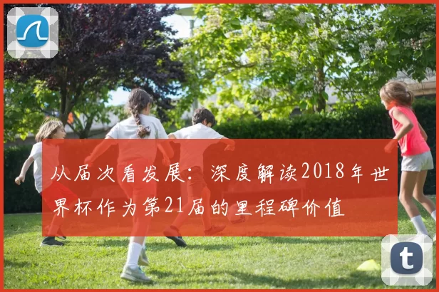 从届次看发展:深度解读2018年世界杯作为第21届的里程碑价值
