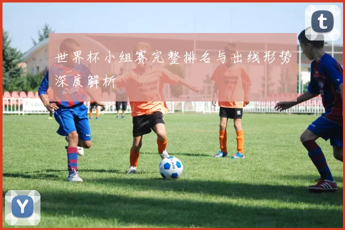 世界杯小组赛完整排名与出线形势深度解析