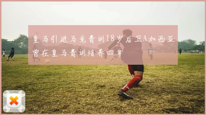 皇马引进马竞青训18岁后卫A加西亚曾在皇马青训培养四年