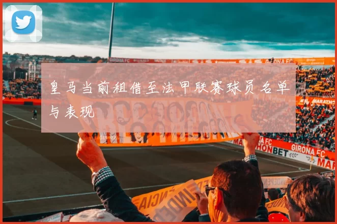 皇马当前租借至法甲联赛球员名单与表现