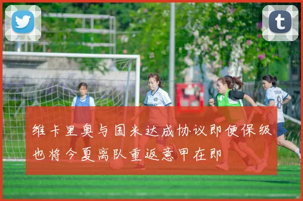 维卡里奥与国米达成协议即便保级也将今夏离队重返意甲在即