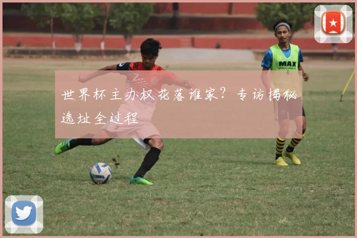 世界杯主办权花落谁家?专访揭秘选址全过程