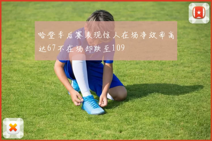 哈登季后赛表现惊人在场净效率高达67不在场却跌至109