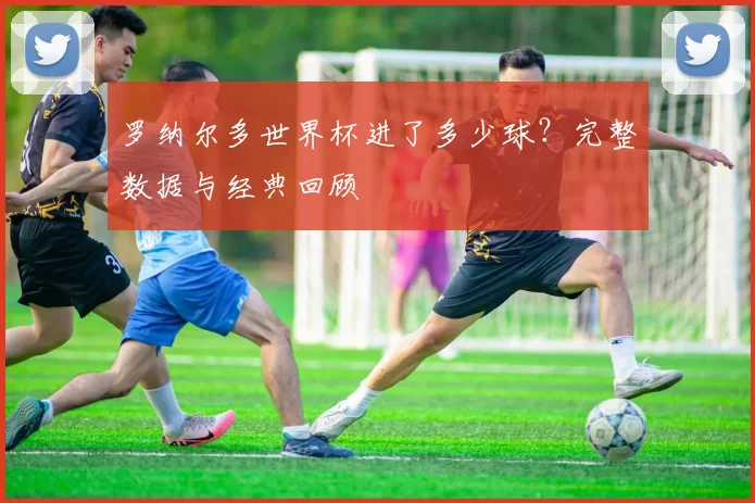 罗纳尔多世界杯进了多少球?完整数据与经典回顾