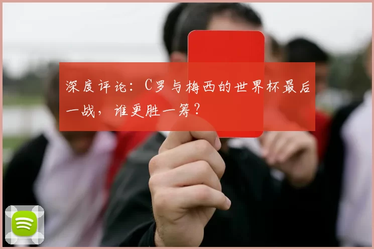 深度评论：C罗与梅西的世界杯最后一战，谁更胜一筹？