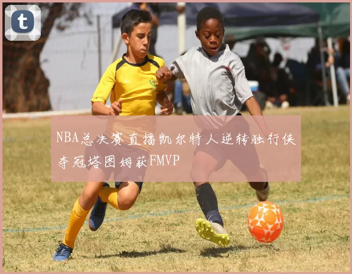 NBA总决赛直播凯尔特人逆转独行侠夺冠塔图姆获FMVP