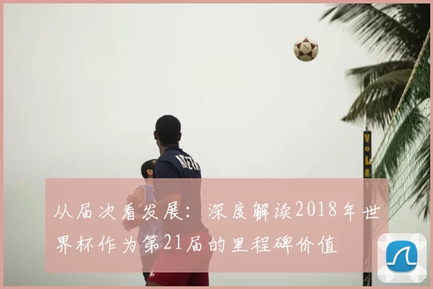 从届次看发展:深度解读2018年世界杯作为第21届的里程碑价值